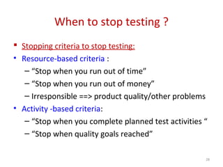 When to stop testing ?
 Stopping criteria to stop testing:
• Resource-based criteria :
– “Stop when you run out of time”
– “Stop when you run out of money”
– Irresponsible ==> product quality/other problems
• Activity -based criteria:
– “Stop when you complete planned test activities “
– “Stop when quality goals reached”
28
 
