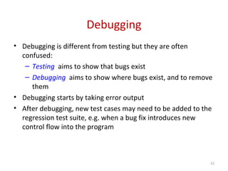 Debugging
• Debugging is different from testing but they are often
confused:
– Testing aims to show that bugs exist
– Debugging aims to show where bugs exist, and to remove
them
• Debugging starts by taking error output
• After debugging, new test cases may need to be added to the
regression test suite, e.g. when a bug fix introduces new
control flow into the program
32
 