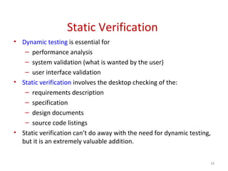 Static Verification
• Dynamic testing is essential for
– performance analysis
– system validation (what is wanted by the user)
– user interface validation
• Static verification involves the desktop checking of the:
– requirements description
– specification
– design documents
– source code listings
• Static verification can’t do away with the need for dynamic testing,
but it is an extremely valuable addition.
34
 