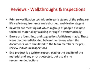 Reviews - Walkthroughs & Inspections
• Primary verification technique in early stages of the software
life cycle (requirements analysis, spec. and design stages)
• Reviews are meetings at which a group of people evaluate
technical material by ‘walking through’ it systematically
• Errors are identified, and suggestions/criticisms made. These
were discovered/decided before the review when the
documents were circulated to the team members for pre-
review individual inspections
• End product is a written report, stating the quality of the
material and any errors detected, but usually no
recommended actions
36
 