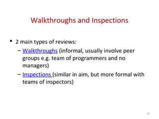 Walkthroughs and Inspections
 2 main types of reviews:
– Walkthroughs (informal, usually involve peer
groups e.g. team of programmers and no
managers)
– Inspections (similar in aim, but more formal with
teams of inspectors)
37
 