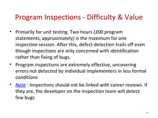 Program Inspections - Difficulty & Value
• Primarily for unit testing. Two hours (200 program
statements, approximately) is the maximum for one
inspection session. After this, defect detection trails off even
though inspections are only concerned with identification
rather than fixing of bugs.
• Program inspections are extremely effective, uncovering
errors not detected by individual implementers in less formal
conditions
• Note : Inspections should not be linked with career reviews. If
they are, the developer on the inspection team will detect
few bugs
38
 