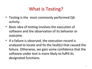 What is Testing?
• Testing is the most commonly performed QA
activity.
• Basic idea of testing involves the execution of
software and the observation of its behavior or
outcome.
• If a failure is observed, the execution record is
analyzed to locate and fix the fault(s) that caused the
failure. Otherwise, we gain some confidence that the
software under test is more likely to fulfill its
designated functions.
4
 