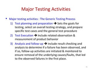 Major Testing Activities
 Major testing activities : The Generic Testing Process
1) Test planning and preparation  Sets the goals for
testing, select an overall testing strategy, and prepare
specific test cases and the general test procedure
2) Test Execution  Include related observation &
measurement of product behavior
3) Analysis and follow-up  Include result checking and
analysis to determine if a failure has been observed, and
if so, follow-up activities are initiated & monitored to
ensure removal of the underlying causes/faults, that led
to the observed failures in the first place.
41
 