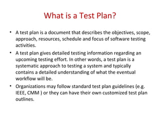 What is a Test Plan?
• A test plan is a document that describes the objectives, scope,
approach, resources, schedule and focus of software testing
activities.
• A test plan gives detailed testing information regarding an
upcoming testing effort. In other words, a test plan is a
systematic approach to testing a system and typically
contains a detailed understanding of what the eventual
workflow will be.
• Organizations may follow standard test plan guidelines (e.g.
IEEE, CMM ) or they can have their own customized test plan
outlines.
 