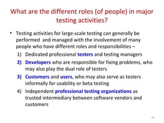 What are the different roles (of people) in major
testing activities?
• Testing activities for large-scale testing can generally be
performed and managed with the involvement of many
people who have different roles and responsibilities –
1) Dedicated professional testers and testing managers
2) Developers who are responsible for fixing problems, who
may also play the dual role of testers
3) Customers and users, who may also serve as testers
informally for usability or beta testing
4) Independent professional testing organizations as
trusted intermediary between software vendors and
customers
43
 