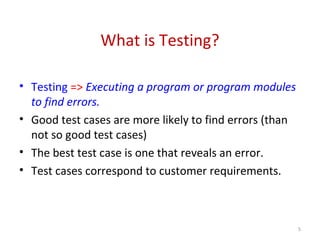 What is Testing?
• Testing => Executing a program or program modules
to find errors.
• Good test cases are more likely to find errors (than
not so good test cases)
• The best test case is one that reveals an error.
• Test cases correspond to customer requirements.
5
 