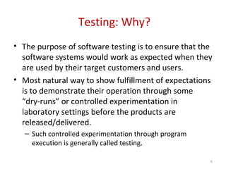 Testing: Why?
• The purpose of software testing is to ensure that the
software systems would work as expected when they
are used by their target customers and users.
• Most natural way to show fulfillment of expectations
is to demonstrate their operation through some
“dry-runs” or controlled experimentation in
laboratory settings before the products are
released/delivered.
– Such controlled experimentation through program
execution is generally called testing.
6
 