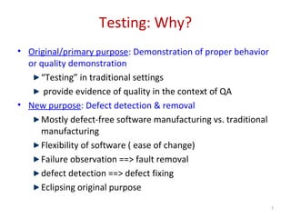 Testing: Why?
• Original/primary purpose: Demonstration of proper behavior
or quality demonstration
“Testing” in traditional settings
provide evidence of quality in the context of QA
• New purpose: Defect detection & removal
Mostly defect-free software manufacturing vs. traditional
manufacturing
Flexibility of software ( ease of change)
Failure observation ==> fault removal
defect detection ==> defect fixing
Eclipsing original purpose
7
 