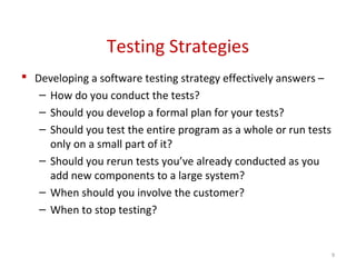 Testing Strategies
 Developing a software testing strategy effectively answers –
– How do you conduct the tests?
– Should you develop a formal plan for your tests?
– Should you test the entire program as a whole or run tests
only on a small part of it?
– Should you rerun tests you’ve already conducted as you
add new components to a large system?
– When should you involve the customer?
– When to stop testing?
9
 