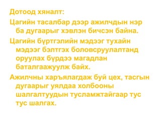 Дотоод хяналт:
Цагийн тасалбар дээр ажилчдын нэр
ба дугаарыг хэвлэн бичсэн байна.
Цагийн бүртгэлийн мэдээг тухайн
мэдээг бэлтгэх боловсруулалтанд
оруулах бүрдээ магадлан
баталгаажуулж байх.
Ажилчны харъялагдаж буй цех, тасгын
дугаарыг уялдаа холбооны
шалгалтуудын тусламжтайгаар тус
тус шалгах.
 