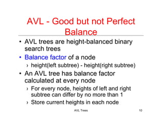 AVL Trees 10
AVL - Good but not Perfect
Balance
• AVL trees are height-balanced binary
search trees
• Balance factor of a node
› height(left subtree) - height(right subtree)
• An AVL tree has balance factor
calculated at every node
› For every node, heights of left and right
subtree can differ by no more than 1
› Store current heights in each node
 