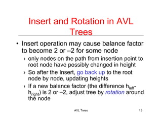 AVL Trees 15
Insert and Rotation in AVL
Trees
• Insert operation may cause balance factor
to become 2 or –2 for some node
› only nodes on the path from insertion point to
root node have possibly changed in height
› So after the Insert, go back up to the root
node by node, updating heights
› If a new balance factor (the difference hleft-
hright) is 2 or –2, adjust tree by rotation around
the node
 