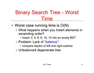AVL Trees 4
Binary Search Tree - Worst
Time
• Worst case running time is O(N)
› What happens when you Insert elements in
ascending order?
• Insert: 2, 4, 6, 8, 10, 12 into an empty BST
› Problem: Lack of “balance”:
• compare depths of left and right subtree
› Unbalanced degenerate tree
 