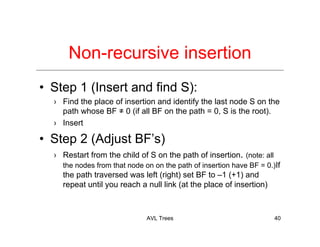 AVL Trees 40
Non-recursive insertion
• Step 1 (Insert and find S):
› Find the place of insertion and identify the last node S on the
path whose BF ≠ 0 (if all BF on the path = 0, S is the root).
› Insert
• Step 2 (Adjust BF’s)
› Restart from the child of S on the path of insertion. (note: all
the nodes from that node on on the path of insertion have BF = 0.)If
the path traversed was left (right) set BF to –1 (+1) and
repeat until you reach a null link (at the place of insertion)
 