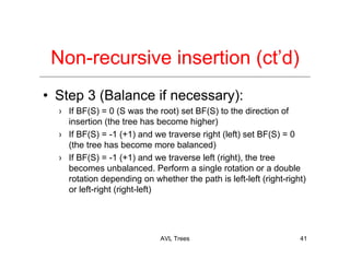 AVL Trees 41
Non-recursive insertion (ct’d)
• Step 3 (Balance if necessary):
› If BF(S) = 0 (S was the root) set BF(S) to the direction of
insertion (the tree has become higher)
› If BF(S) = -1 (+1) and we traverse right (left) set BF(S) = 0
(the tree has become more balanced)
› If BF(S) = -1 (+1) and we traverse left (right), the tree
becomes unbalanced. Perform a single rotation or a double
rotation depending on whether the path is left-left (right-right)
or left-right (right-left)
 