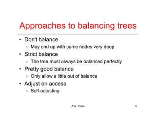AVL Trees 6
Approaches to balancing trees
• Don't balance
› May end up with some nodes very deep
• Strict balance
› The tree must always be balanced perfectly
• Pretty good balance
› Only allow a little out of balance
• Adjust on access
› Self-adjusting
 