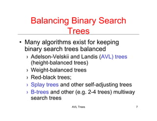 AVL Trees 7
Balancing Binary Search
Trees
• Many algorithms exist for keeping
binary search trees balanced
› Adelson-Velskii and Landis (AVL) trees
(height-balanced trees)
› Weight-balanced trees
› Red-black trees;
› Splay trees and other self-adjusting trees
› B-trees and other (e.g. 2-4 trees) multiway
search trees
 