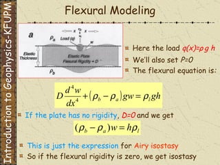 Flexural Modeling If the plate has no rigidity ,  D=0   and we get Here the load  q(x)= ρ   g h We’ll also set  P=0 The flexural equation is : This is just the expression  for   Airy isostasy So if the flexural rigidity is zero, we get isostasy Introduction to Geophysics-KFUPM 