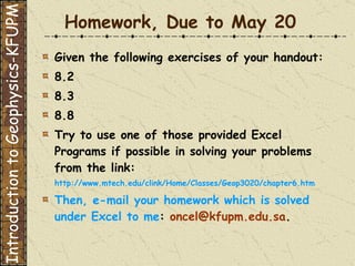 Homework, Due to May 20 Given the following exercises of your handout: 8.2 8.3 8.8 Try to use one of those provided Excel Programs if possible in solving your problems from the link: http://www.mtech.edu/clink/Home/Classes/Geop3020/chapter6.htm Then, e-mail your homework which is solved under Excel to me :  [email_address] .  Introduction to Geophysics-KFUPM 