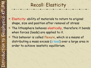 Recall: Elasticity Elasticity:  ability of materials to return to original shape, size and position after removal of stress The lithosphere behaves  elastically , therefore it bends when forces (loads) are applied to it. This behavior is called  flexure , which is a means of distributing a mass excess ( a load ) over a large area in order to achieve isostatic equilibrium. Introduction to Geophysics-KFUPM 