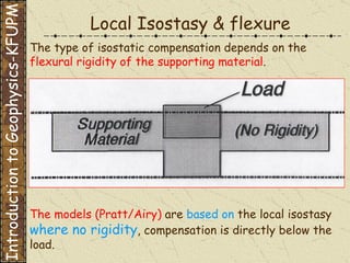 The type of isostatic compensation depends on the  flexural rigidity of the supporting material . The models (Pratt/Airy)  are  based on  the local isostasy  where no rigidity , compensation is directly below the load. Local Isostasy & flexure Introduction to Geophysics-KFUPM 