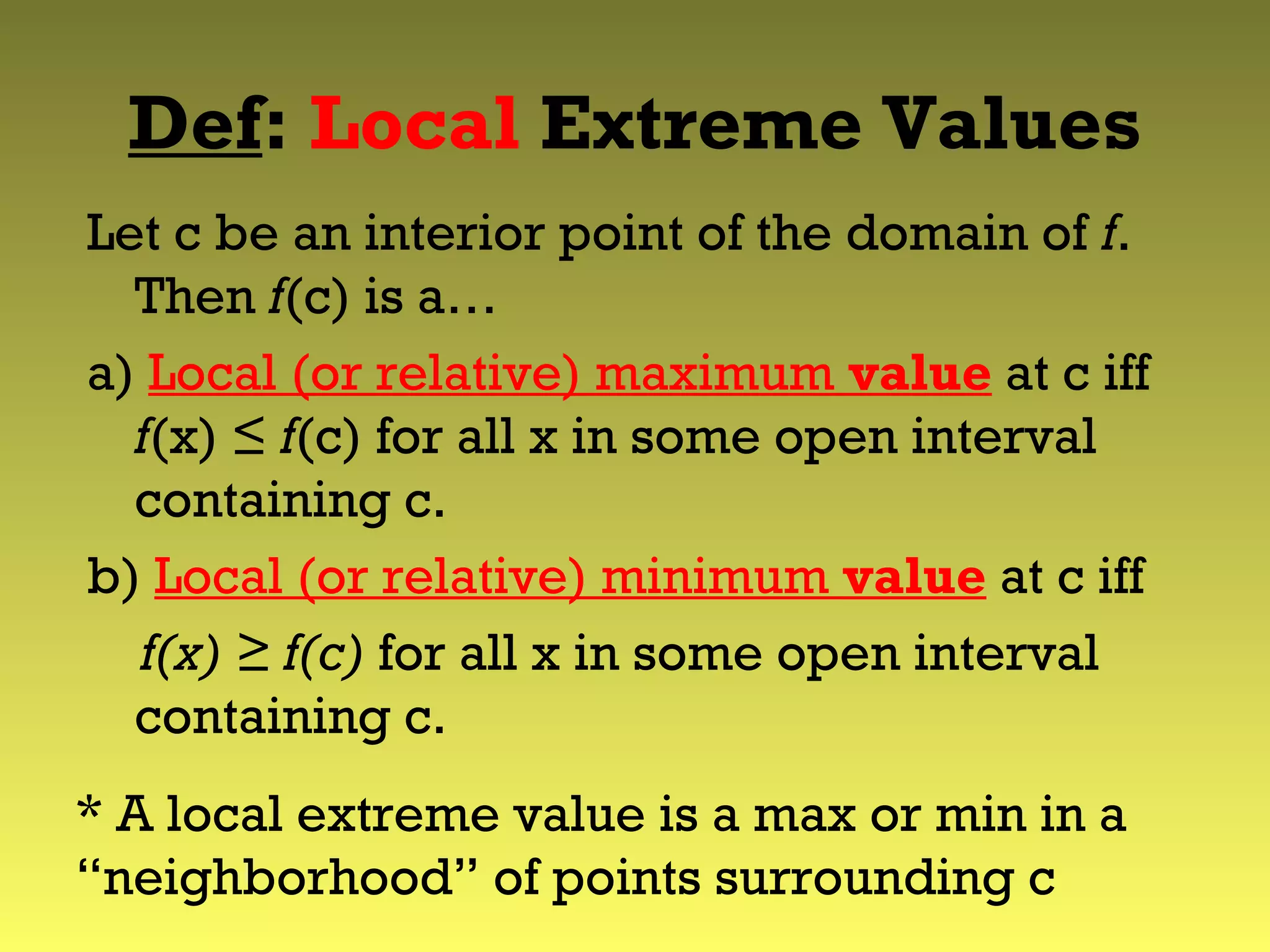 Def: Local Extreme Values
Let c be an interior point of the domain of f.
Then f(c) is a…
a) Local (or relative) maximum value at c iff
f(x) ≤ f(c) for all x in some open interval
containing c.
b) Local (or relative) minimum value at c iff
f(x) ≥ f(c) for all x in some open interval
containing c.
* A local extreme value is a max or min in a
“neighborhood” of points surrounding c
 