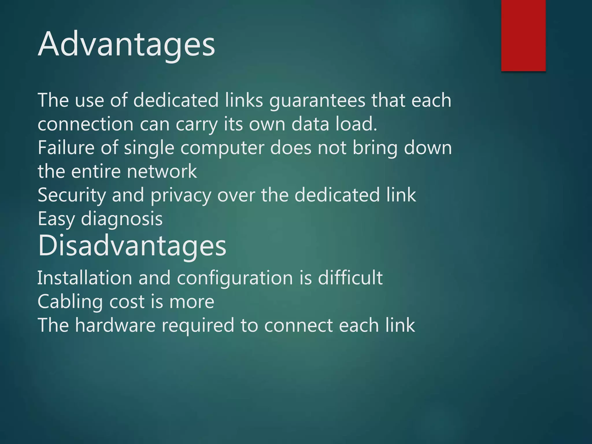 Advantages
The use of dedicated links guarantees that each
connection can carry its own data load.
Failure of single computer does not bring down
the entire network
Security and privacy over the dedicated link
Easy diagnosis
Disadvantages
Installation and configuration is difficult
Cabling cost is more
The hardware required to connect each link
 