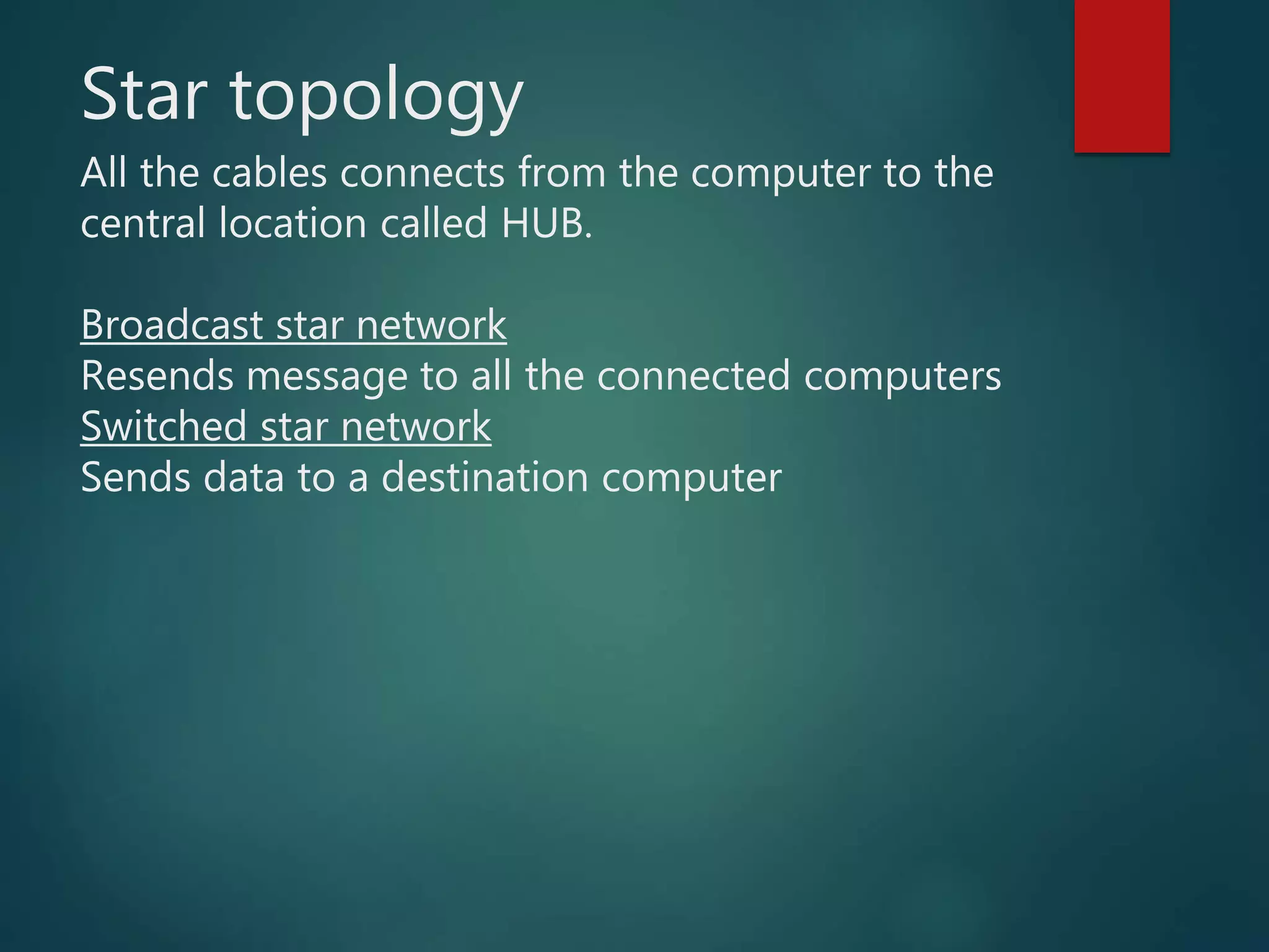 Star topology
All the cables connects from the computer to the
central location called HUB.
Broadcast star network
Resends message to all the connected computers
Switched star network
Sends data to a destination computer
 