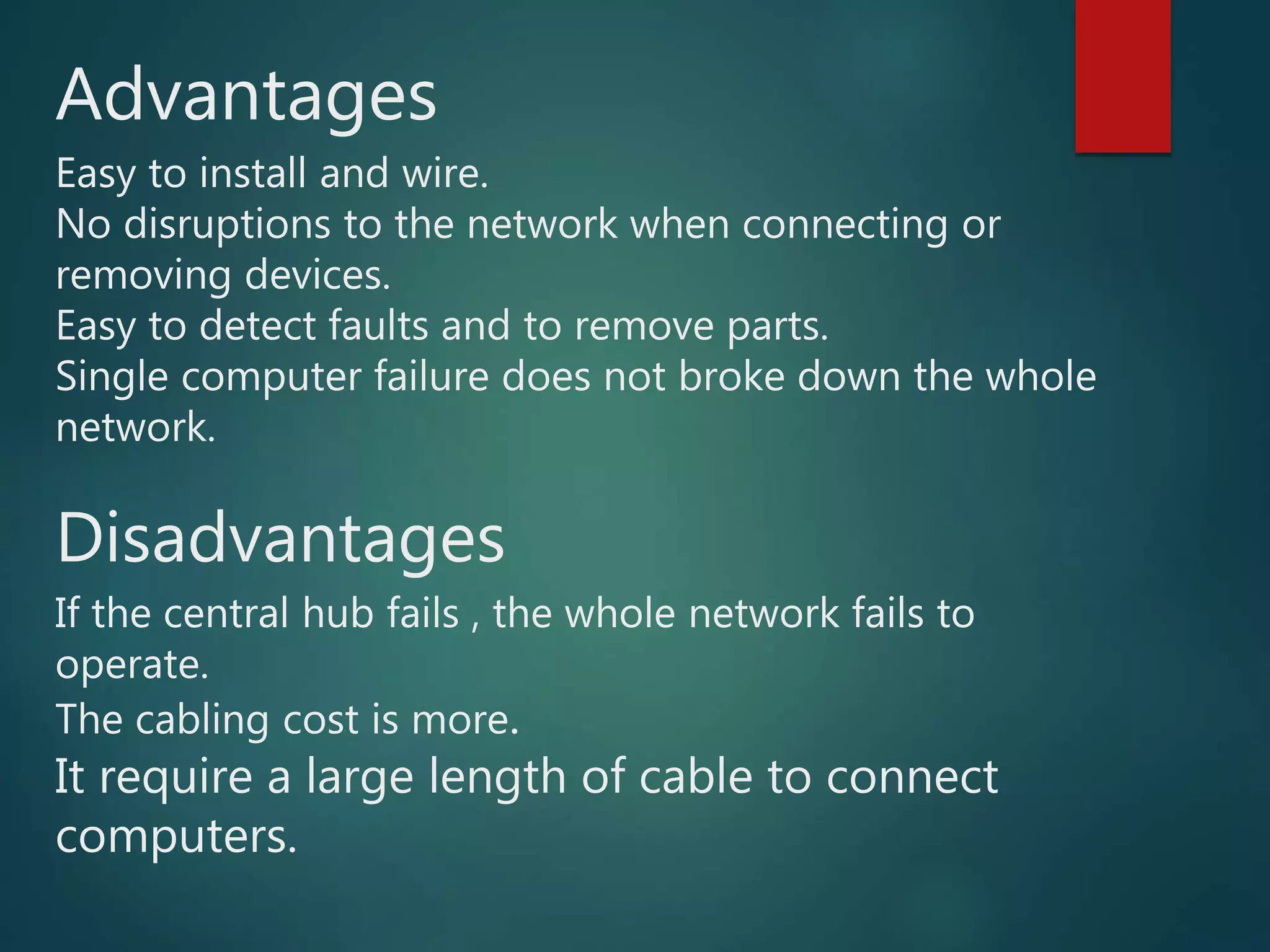 Advantages
Easy to install and wire.
No disruptions to the network when connecting or
removing devices.
Easy to detect faults and to remove parts.
Single computer failure does not broke down the whole
network.
Disadvantages
If the central hub fails , the whole network fails to
operate.
The cabling cost is more.
It require a large length of cable to connect
computers.
 