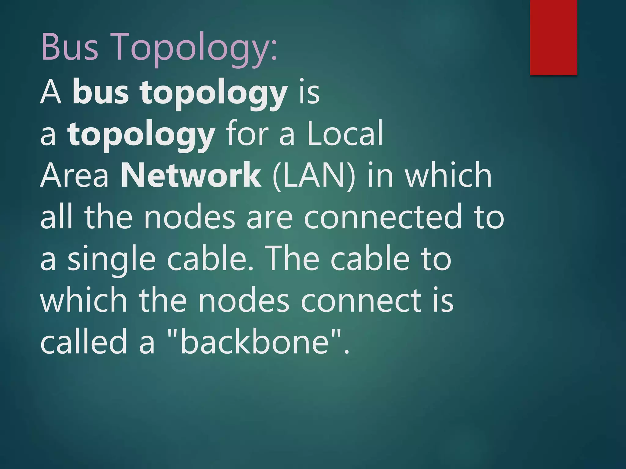Bus Topology:
A bus topology is
a topology for a Local
Area Network (LAN) in which
all the nodes are connected to
a single cable. The cable to
which the nodes connect is
called a "backbone".
 