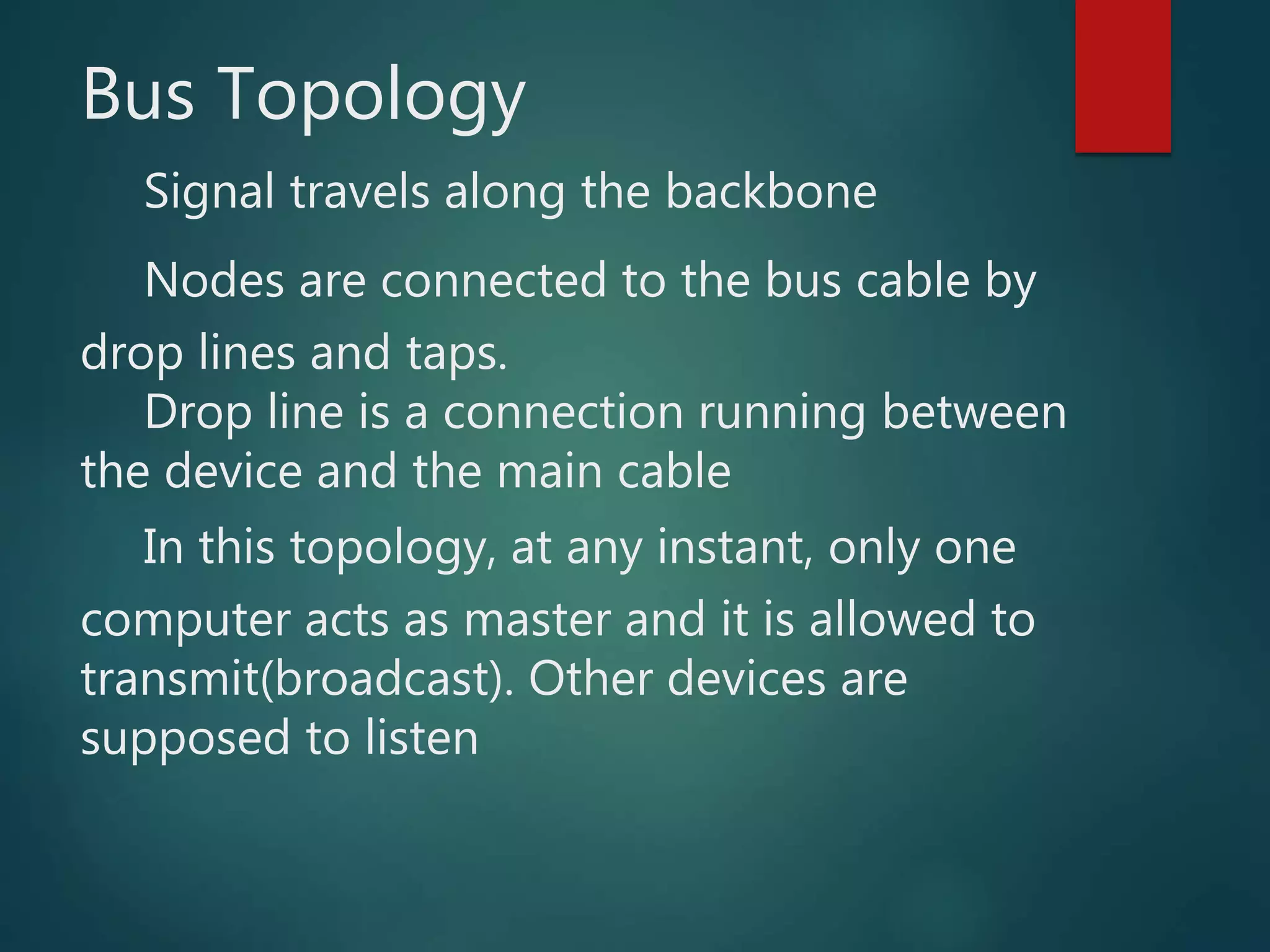 Bus Topology
Signal travels along the backbone
Nodes are connected to the bus cable by
drop lines and taps.
Drop line is a connection running between
the device and the main cable
In this topology, at any instant, only one
computer acts as master and it is allowed to
transmit(broadcast). Other devices are
supposed to listen
 