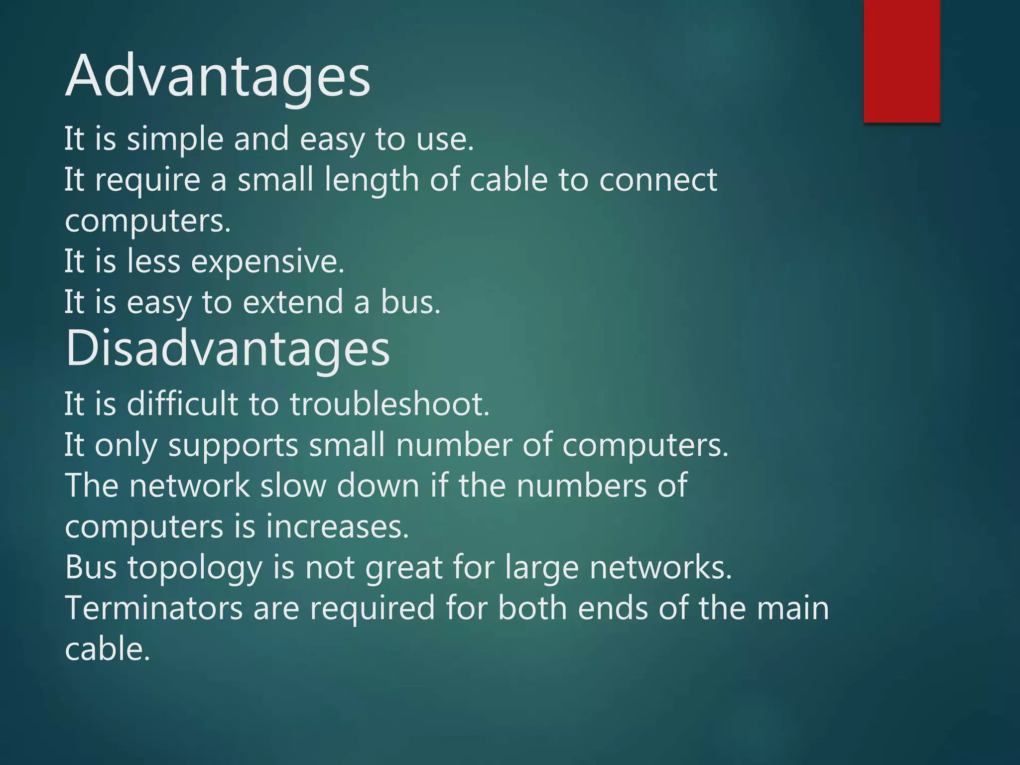 Advantages
It is simple and easy to use.
It require a small length of cable to connect
computers.
It is less expensive.
It is easy to extend a bus.
Disadvantages
It is difficult to troubleshoot.
It only supports small number of computers.
The network slow down if the numbers of
computers is increases.
Bus topology is not great for large networks.
Terminators are required for both ends of the main
cable.
 