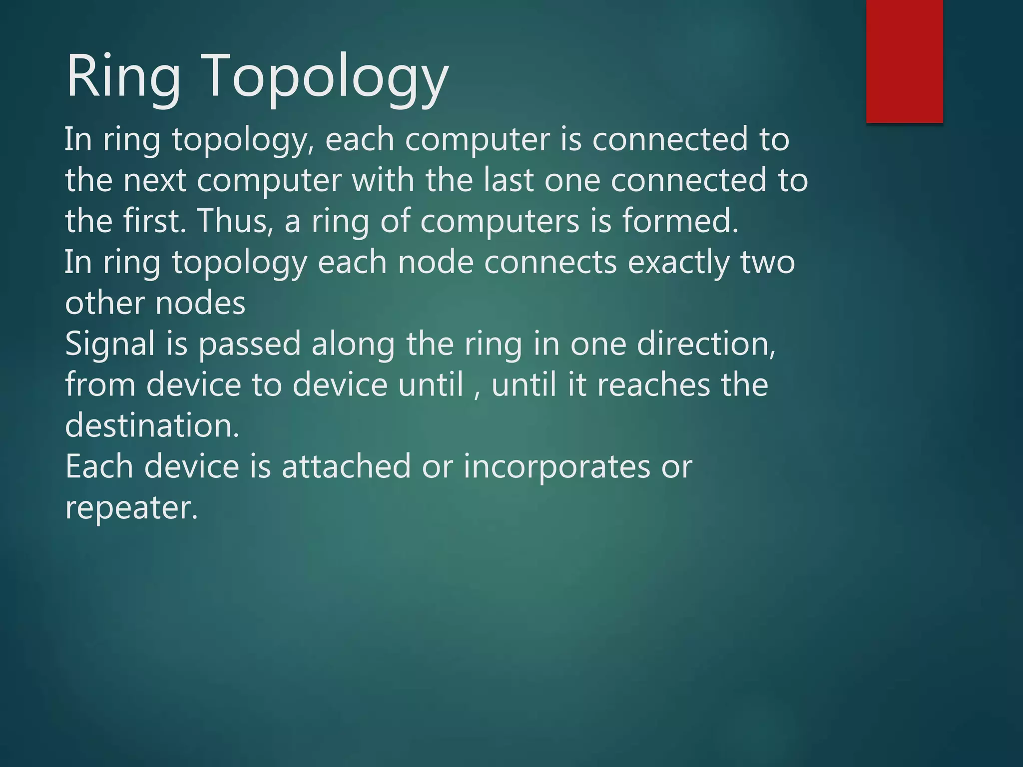 Ring Topology
In ring topology, each computer is connected to
the next computer with the last one connected to
the first. Thus, a ring of computers is formed.
In ring topology each node connects exactly two
other nodes
Signal is passed along the ring in one direction,
from device to device until , until it reaches the
destination.
Each device is attached or incorporates or
repeater.
 