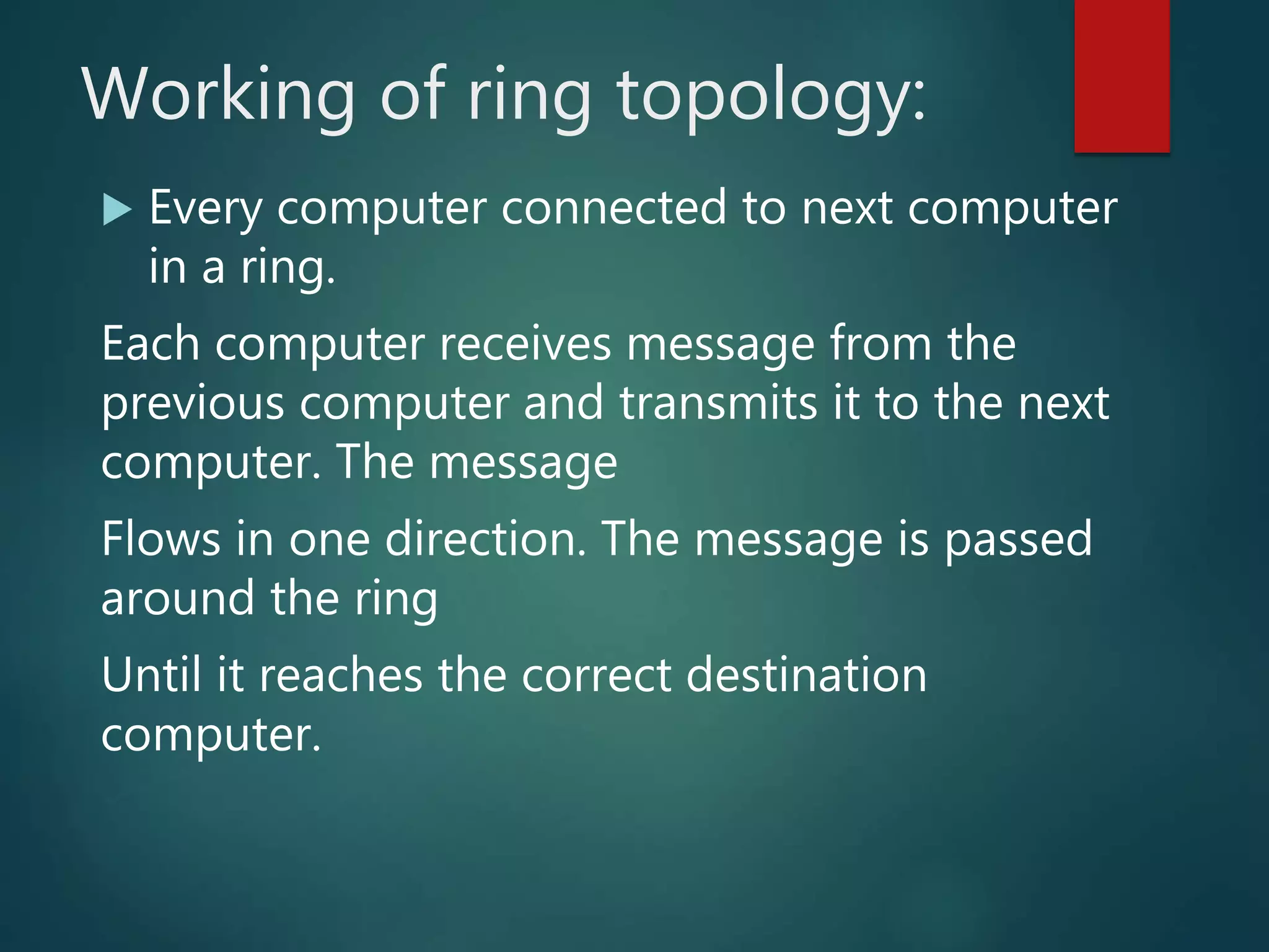 Working of ring topology:
 Every computer connected to next computer
in a ring.
Each computer receives message from the
previous computer and transmits it to the next
computer. The message
Flows in one direction. The message is passed
around the ring
Until it reaches the correct destination
computer.
 
