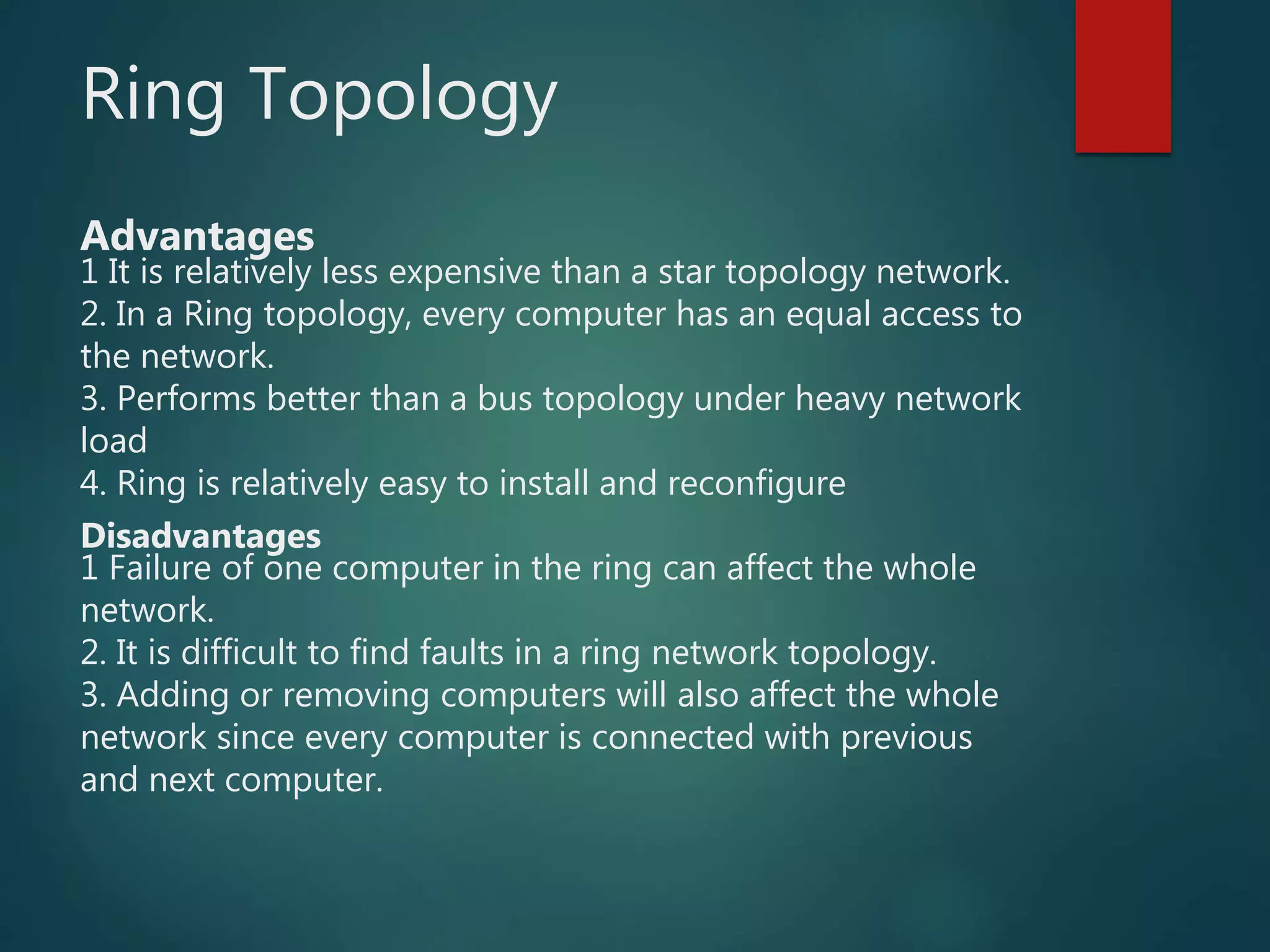 Ring Topology
Advantages
1 It is relatively less expensive than a star topology network.
2. In a Ring topology, every computer has an equal access to
the network.
3. Performs better than a bus topology under heavy network
load
4. Ring is relatively easy to install and reconfigure
Disadvantages
1 Failure of one computer in the ring can affect the whole
network.
2. It is difficult to find faults in a ring network topology.
3. Adding or removing computers will also affect the whole
network since every computer is connected with previous
and next computer.
 