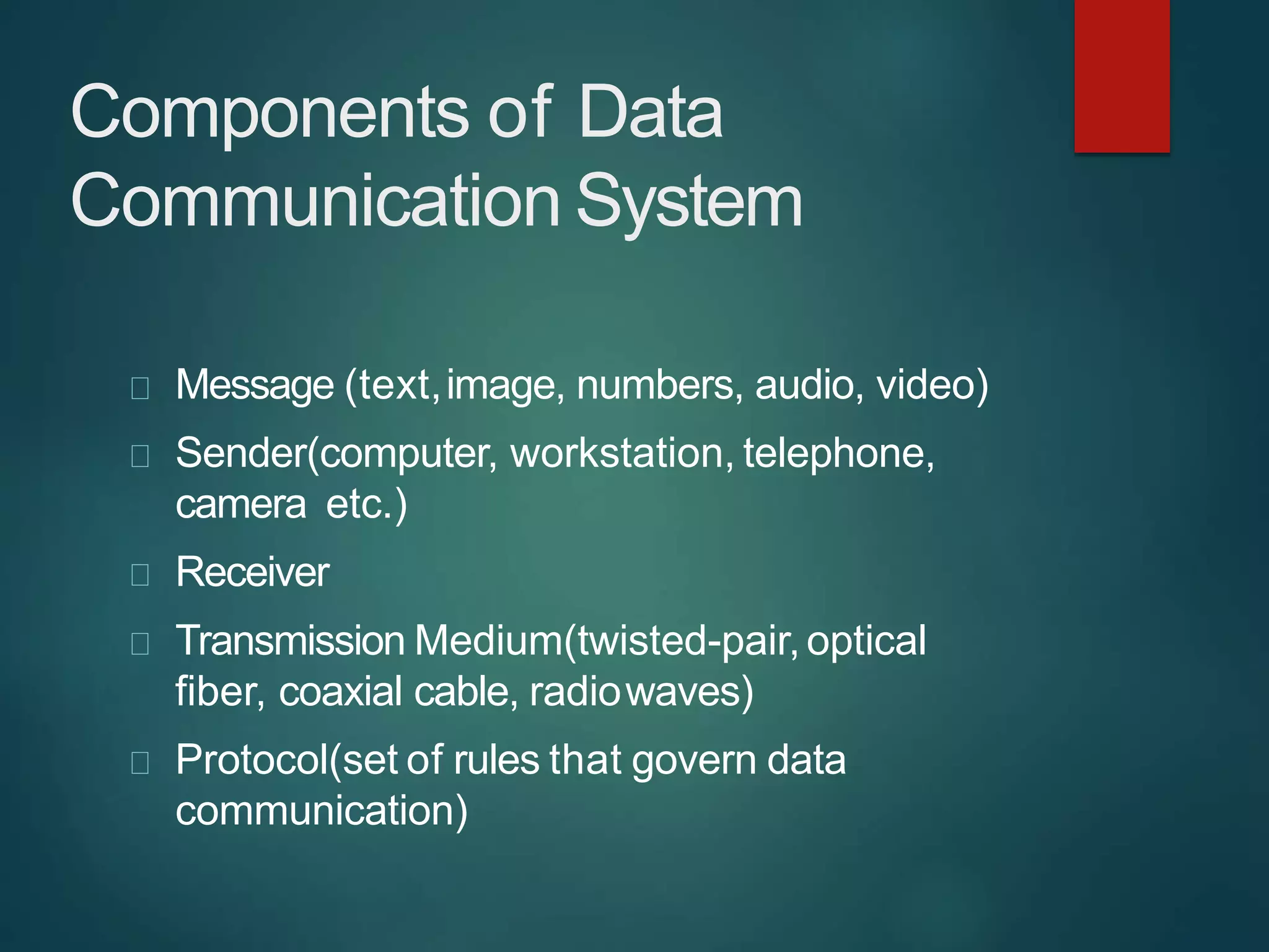 Components of Data
Communication System
Message (text,image, numbers, audio, video)
Sender(computer, workstation, telephone,
camera etc.)
Receiver
Transmission Medium(twisted-pair,optical
fiber, coaxial cable, radiowaves)
Protocol(set of rules that govern data
communication)
 