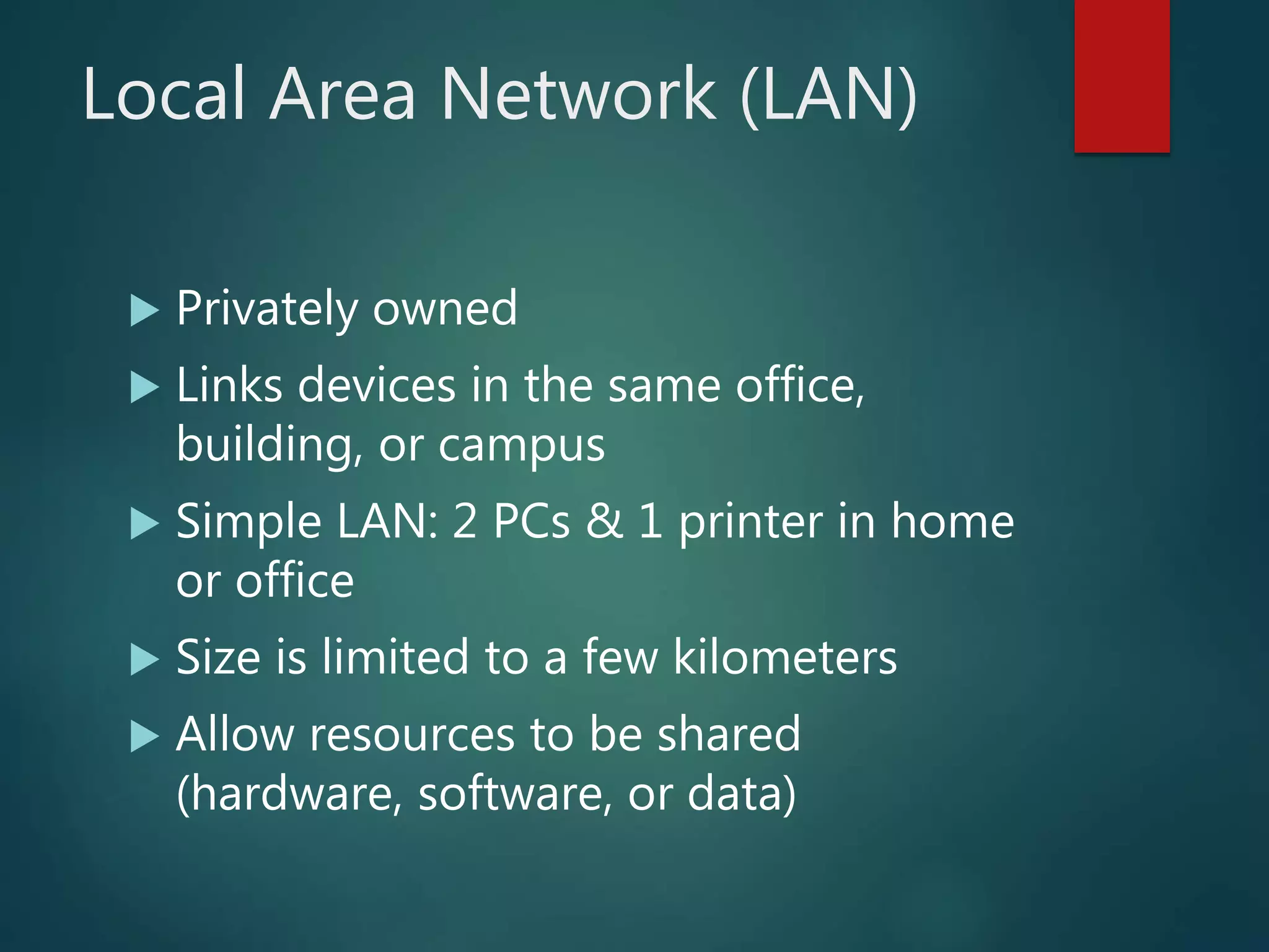 Local Area Network (LAN)
 Privately owned
 Links devices in the same office,
building, or campus
 Simple LAN: 2 PCs & 1 printer in home
or office
 Size is limited to a few kilometers
 Allow resources to be shared
(hardware, software, or data)
 