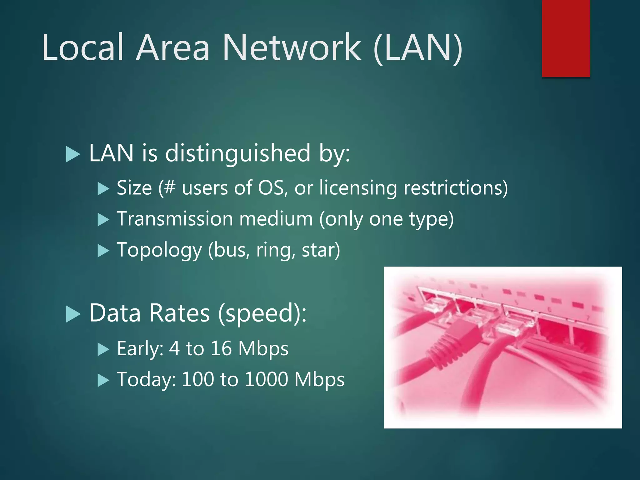 Local Area Network (LAN)
 LAN is distinguished by:
 Size (# users of OS, or licensing restrictions)
 Transmission medium (only one type)
 Topology (bus, ring, star)
 Data Rates (speed):
 Early: 4 to 16 Mbps
 Today: 100 to 1000 Mbps
 