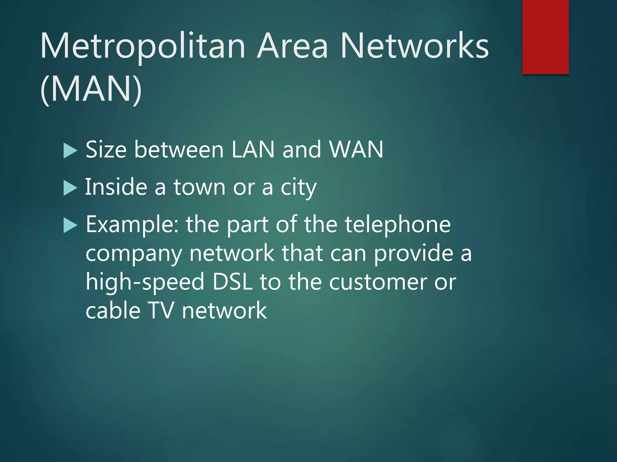 Metropolitan Area Networks
(MAN)
 Size between LAN and WAN
 Inside a town or a city
 Example: the part of the telephone
company network that can provide a
high-speed DSL to the customer or
cable TV network
 
