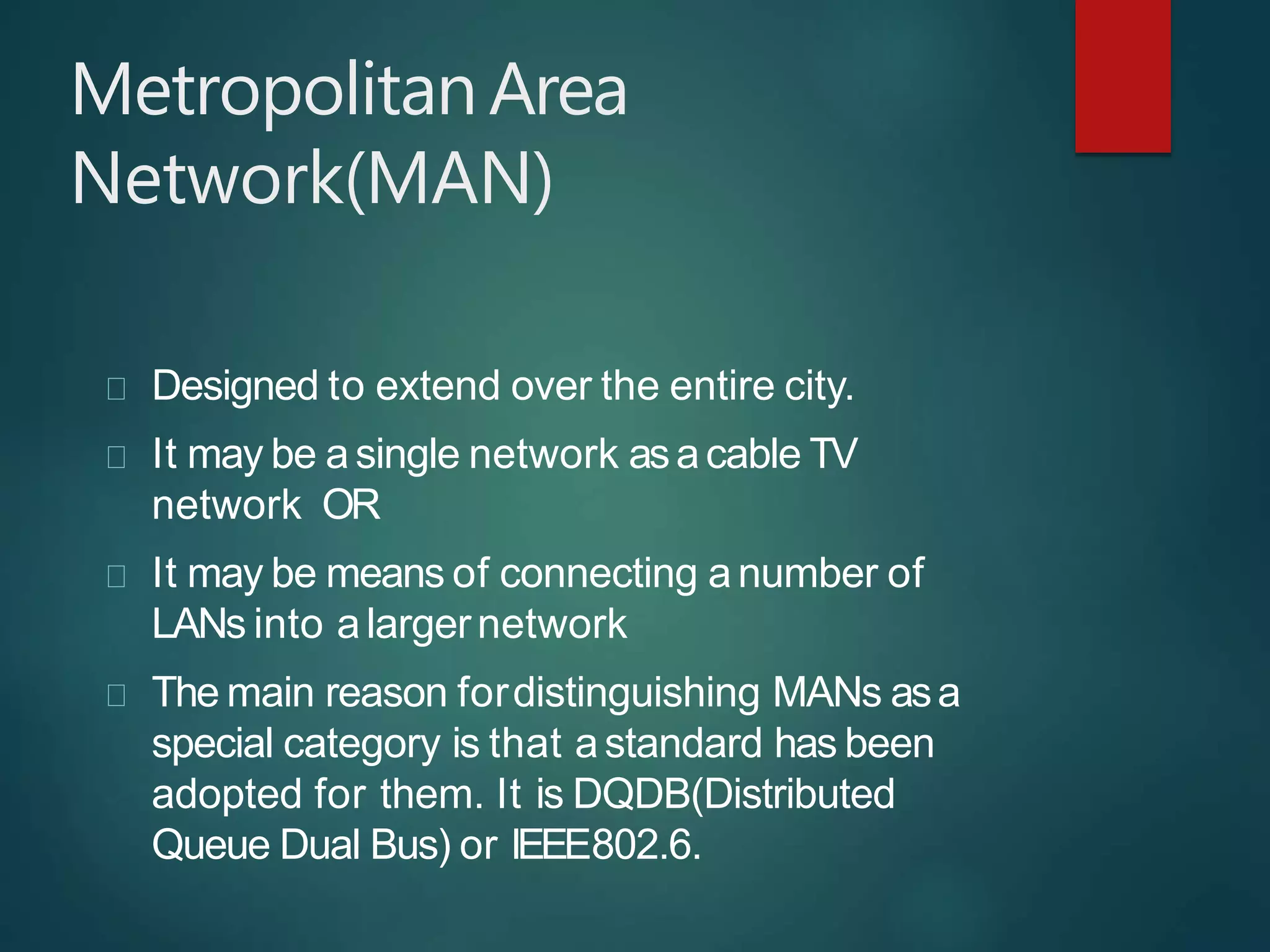 MetropolitanArea
Network(MAN)
Designed to extend over the entire city.
It may be asingle network asacable TV
network OR
It may be means of connecting anumber of
LANs into alargernetwork
The main reason fordistinguishing MANs asa
special category is that astandard has been
adopted for them. It is DQDB(Distributed
Queue Dual Bus) or IEEE802.6.
 