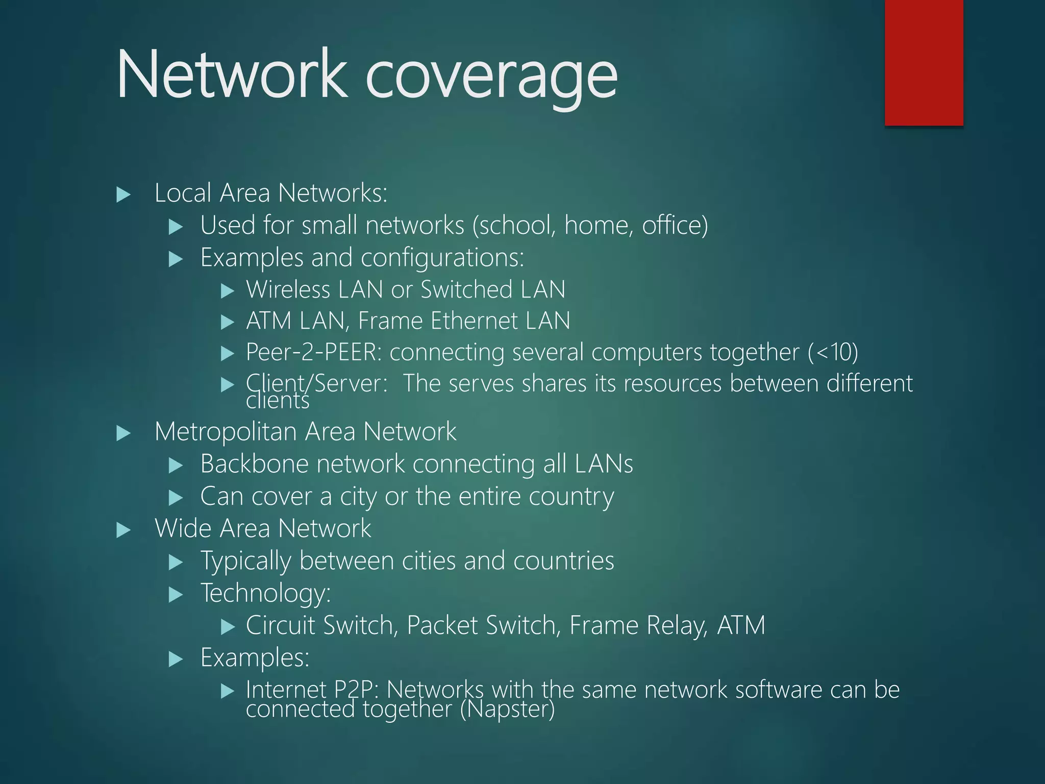 Network coverage
 Local Area Networks:
 Used for small networks (school, home, office)
 Examples and configurations:
 Wireless LAN or Switched LAN
 ATM LAN, Frame Ethernet LAN
 Peer-2-PEER: connecting several computers together (<10)
 Client/Server: The serves shares its resources between different
clients
 Metropolitan Area Network
 Backbone network connecting all LANs
 Can cover a city or the entire country
 Wide Area Network
 Typically between cities and countries
 Technology:
 Circuit Switch, Packet Switch, Frame Relay, ATM
 Examples:
 Internet P2P: Networks with the same network software can be
connected together (Napster)
 