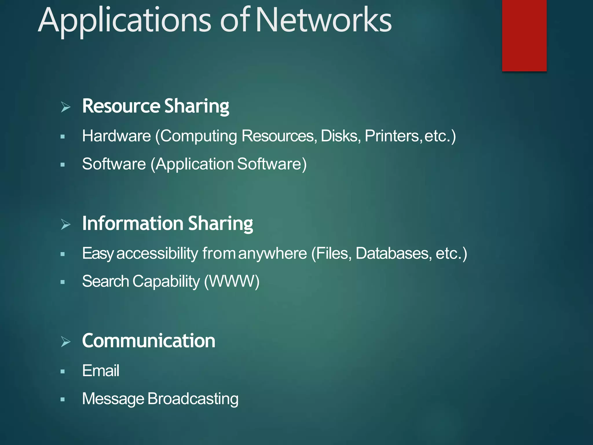 Applications ofNetworks
 Resource Sharing
 Hardware (Computing Resources, Disks, Printers,etc.)
 Software (Application Software)
 Information Sharing
 Easyaccessibility fromanywhere (Files, Databases, etc.)
 Search Capability (WWW)
 Communication
 Email
 Message Broadcasting
 
