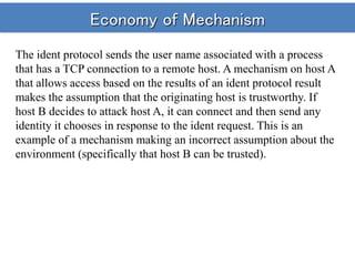 Economy of Mechanism
The ident protocol sends the user name associated with a process
that has a TCP connection to a remote host. A mechanism on host A
that allows access based on the results of an ident protocol result
makes the assumption that the originating host is trustworthy. If
host B decides to attack host A, it can connect and then send any
identity it chooses in response to the ident request. This is an
example of a mechanism making an incorrect assumption about the
environment (specifically that host B can be trusted).
 