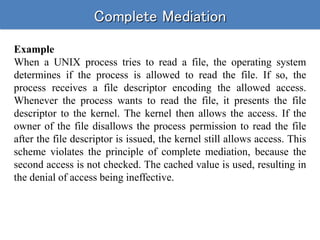 Complete Mediation
Example
When a UNIX process tries to read a file, the operating system
determines if the process is allowed to read the file. If so, the
process receives a file descriptor encoding the allowed access.
Whenever the process wants to read the file, it presents the file
descriptor to the kernel. The kernel then allows the access. If the
owner of the file disallows the process permission to read the file
after the file descriptor is issued, the kernel still allows access. This
scheme violates the principle of complete mediation, because the
second access is not checked. The cached value is used, resulting in
the denial of access being ineffective.
 