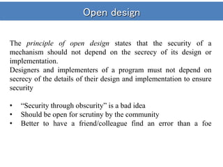 Open design
The principle of open design states that the security of a
mechanism should not depend on the secrecy of its design or
implementation.
Designers and implementers of a program must not depend on
secrecy of the details of their design and implementation to ensure
security
• “Security through obscurity” is a bad idea
• Should be open for scrutiny by the community
• Better to have a friend/colleague find an error than a foe
 
