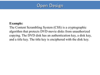 Open Design
Example:
The Content Scrambling System (CSS) is a cryptographic
algorithm that protects DVD movie disks from unauthorized
copying. The DVD disk has an authentication key, a disk key,
and a title key. The title key is enciphered with the disk key.
 