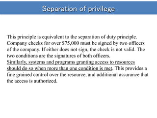 Separation of privilege
This principle is equivalent to the separation of duty principle.
Company checks for over $75,000 must be signed by two officers
of the company. If either does not sign, the check is not valid. The
two conditions are the signatures of both officers.
Similarly, systems and programs granting access to resources
should do so when more than one condition is met. This provides a
fine grained control over the resource, and additional assurance that
the access is authorized.
 