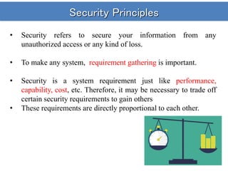 Security Principles
• Security refers to secure your information from any
unauthorized access or any kind of loss.
• To make any system, requirement gathering is important.
• Security is a system requirement just like performance,
capability, cost, etc. Therefore, it may be necessary to trade off
certain security requirements to gain others
• These requirements are directly proportional to each other.
 