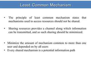 Least Common Mechanism
• The principle of least common mechanism states that
mechanisms used to access resources should not be shared.
• Sharing resources provides a channel along which information
can be transmitted, and so such sharing should be minimized.
• Minimize the amount of mechanism common to more than one
user and depended on by all users
• Every shared mechanism is a potential information path
 